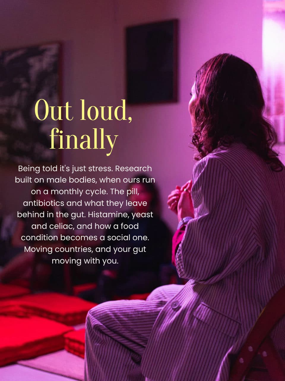 Out loud, finally. A storyteller in the chair, seen from behind. Being told it's just stress. Research built on male bodies, when ours run on a monthly cycle. The pill, antibiotics and what they leave behind in the gut. Histamine, yeast and celiac, and how a food condition becomes a social one. Moving countries, and your gut moving with you.